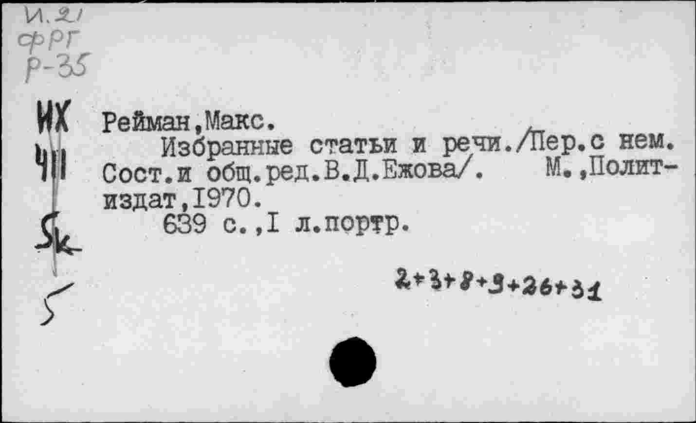 ﻿\A.2J сррГ р-Ъ5
ИХ
I
Рейман, Макс.
Избранные статьи и речи./Пер.с нем. Сост.и общ.ред.В.Д.Ежова/. М.»Политиздат, 1970.
639 с.,1 л.портр.
